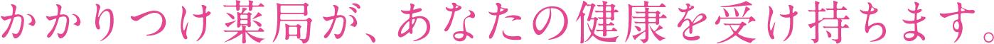 かかりつけ薬局が、あなたの健康を受け持ちます。