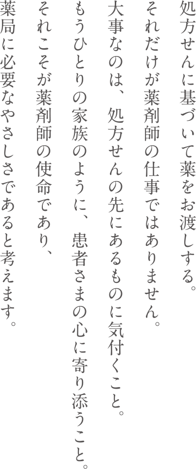 処方せんに基づいて薬をお渡しする。それだけが薬剤師の仕事ではありません。大事なのは、処方せんの先にあるものに気付くこと。もうひとりの家族のように、患者さまの心に寄り添うこと。それこそが薬剤師の使命であり、薬局に必要なやさしさであると考えます。