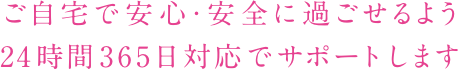 ご自宅で安心・安全に過ごせるよう24時間365日対応でサポートします
