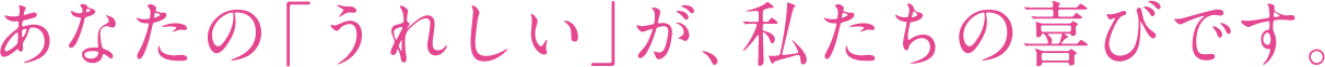 あなたの「うれしい」が、私たちの喜びです。